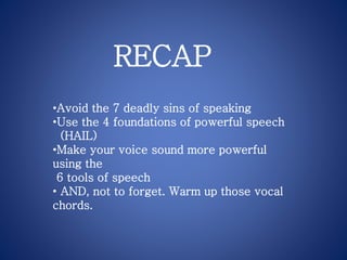 •Avoid the 7 deadly sins of speaking
•Use the 4 foundations of powerful speech
(HAIL)
•Make your voice sound more powerful
using the
6 tools of speech
• AND, not to forget. Warm up those vocal
chords.
RECAP
 