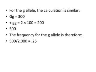 • For the g allele, the calculation is similar:
• Gg = 300
• + gg = 2 × 100 = 200
• 500
• The frequency for the g allele is therefore:
• 500/2,000 = .25
 