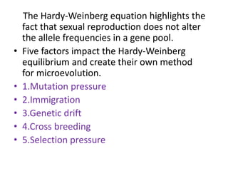 The Hardy-Weinberg equation highlights the
fact that sexual reproduction does not alter
the allele frequencies in a gene pool.
• Five factors impact the Hardy-Weinberg
equilibrium and create their own method
for microevolution.
• 1.Mutation pressure
• 2.Immigration
• 3.Genetic drift
• 4.Cross breeding
• 5.Selection pressure
 