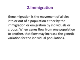 2.Immigration
Gene migration is the movement of alleles
into or out of a population either by the
immigration or emigration by individuals or
groups. When genes flow from one population
to another, that flow may increase the genetic
variation for the individual populations.
 