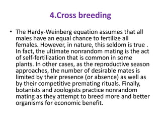 4.Cross breeding
• The Hardy-Weinberg equation assumes that all
males have an equal chance to fertilize all
females. However, in nature, this seldom is true .
In fact, the ultimate nonrandom mating is the act
of self-fertilization that is common in some
plants. In other cases, as the reproductive season
approaches, the number of desirable mates is
limited by their presence (or absence) as well as
by their competitive premating rituals. Finally,
botanists and zoologists practice nonrandom
mating as they attempt to breed more and better
organisms for economic benefit.
 