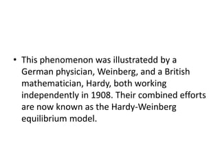 • This phenomenon was illustratedd by a
German physician, Weinberg, and a British
mathematician, Hardy, both working
independently in 1908. Their combined efforts
are now known as the Hardy-Weinberg
equilibrium model.
 