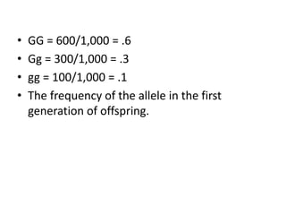 • GG = 600/1,000 = .6
• Gg = 300/1,000 = .3
• gg = 100/1,000 = .1
• The frequency of the allele in the first
generation of offspring.
 