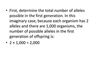 • First, determine the total number of alleles
possible in the first generation. In this
imaginary case, because each organism has 2
alleles and there are 1,000 organisms, the
number of possible alleles in the first
generation of offspring is:
• 2 × 1,000 = 2,000
 
