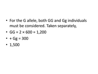 • For the G allele, both GG and Gg individuals
must be considered. Taken separately,
• GG = 2 × 600 = 1,200
• + Gg = 300
• 1,500
 