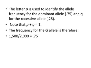 • The letter p is used to identify the allele
frequency for the dominant allele (.75) and q
for the recessive allele (.25).
• Note that p + q = 1.
• The frequency for the G allele is therefore:
• 1,500/2,000 = .75
 