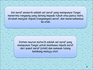 Sel saraf sensorik adalah sel saraf yang mempunyai fungsi
menerima rangsang yang datang kepada tubuh atau panca indra,
dirubah menjadi impuls (rangsangan) saraf, dan meneruskannya
ke otak.
Sistem neuron motorik adalah sel saraf yang
mempunyai fungsi untuk membawa impuls saraf
dari pusat saraf (otak) dan sumsum tulang
belakang menuju otot.
8
 