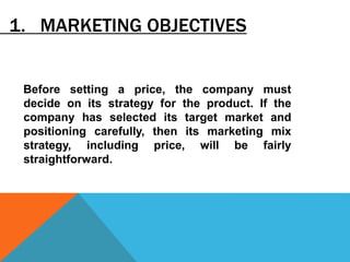 1. MARKETING OBJECTIVES
Before setting a price, the company must
decide on its strategy for the product. If the
company has selected its target market and
positioning carefully, then its marketing mix
strategy, including price, will be fairly
straightforward.
 
