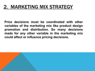 2. MARKETING MIX STRATEGY
Price decisions must be coordinated with other
variables of the marketing mix like product design
promotion and distribution. So many decisions
made for any other variable in the marketing mix
could affect or influence pricing decisions.
 