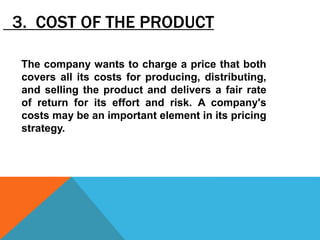 3. COST OF THE PRODUCT
The company wants to charge a price that both
covers all its costs for producing, distributing,
and selling the product and delivers a fair rate
of return for its effort and risk. A company's
costs may be an important element in its pricing
strategy.
 
