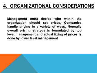 4. ORGANIZATIONAL CONSIDERATIONS
Management must decide who within the
organization should set prices. Companies
handle pricing in a variety of ways. Normally
overall pricing strategy is formulated by top
level management and actual fixing of prices is
done by lower level management
 