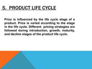 5. PRODUCT LIFE CYCLE
Price is influenced by the life cycle stage of a
product. Price is varied according to the stage
in the life cycle. Different pricing strategies are
followed during introduction, growth, maturity,
and decline stages of the product life cycle.
 