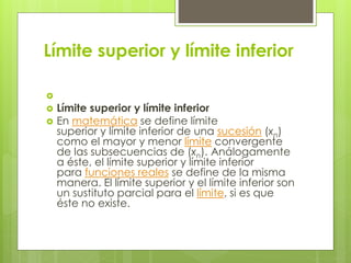 Límite superior y límite inferior

 Límite superior y límite inferior
 En matemática se define límite
superior y límite inferior de una sucesión (xn)
como el mayor y menor límite convergente
de las subsecuencias de (xn). Análogamente
a éste, el límite superior y límite inferior
para funciones reales se define de la misma
manera. El límite superior y el límite inferior son
un sustituto parcial para el límite, si es que
éste no existe.
 