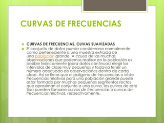 CURVAS DE FRECUENCIAS
 CURVAS DE FRECUENCIAS. OJIVAS SUAVIZADAS
 El conjunto de datos puede considerarse normalmente
como perteneciente a una muestra extraída de
una población grande. A causa de las muchas
observaciones que podemos realizar en la población es
posible teóricamente (para datos continuos) elegir los
intervalos de clase muy pequeños y todavía tener un
número adecuado de observaciones dentro de cada
clase. Así se tiene que el polígono de frecuencias o el de
frecuencias relativas para una población grande puede
estar formado por muchos pequeños segmentos rectos
que aproximan el conjunto a una curva, las curvas de este
tipo pueden llamarse curvas de frecuencias o curvas de
frecuencias relativas, respectivamente.
 