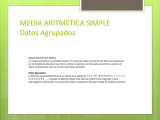 MEDIA ARITMÉTICA SIMPLE
Datos Agrupados
MEDIA ARITMÉTICA SIMPLE
La media aritmética o promedio simple ( X ) muestra el valor central de los datos constituyendo
ser la medida de ubicación que más se utiliza. En general, es calculada sumando los valores de
interés y dividiendo entre el número de valores sumados.
Datos Agrupados
La fórmula correspondiente para su cálculo es la siguiente: n n n f f f f f X f X f X f X X + + + + + + + =
1 2 3 1 1 2 2 3 3 _ ... ¿Cuándo se debería utilizar este tipo de media? Para responder a esta
interrogante se presentan una ilustración sobre la aplicación de esta medida de tendencia central.
 