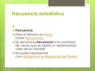 Frecuencia estadística

 Frecuencia
 Para el término en física,
véase Frecuencia.
 Se denomina frecuencia a la cantidad
de veces que se repite un determinado
valor de la variable.
 Se suelen representar
con histogramas y diagramas de Pareto.
 