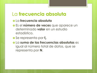 La frecuencia absoluta
 La frecuencia absoluta
 Es el número de veces que aparece un
determinado valor en un estudio
estadístico.
 Se representa por fi.
 La suma de las frecuencias absolutas es
igual al número total de datos, que se
representa por N.
 