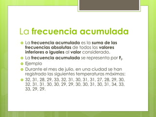 La frecuencia acumulada
 La frecuencia acumulada es la suma de las
frecuencias absolutas de todos los valores
inferiores o iguales al valor considerado.
 La frecuencia acumulada se representa por Fi.
 Ejemplo
 Durante el mes de julio, en una ciudad se han
registrado las siguientes temperaturas máximas:
 32, 31, 28, 29, 33, 32, 31, 30, 31, 31, 27, 28, 29, 30,
32, 31, 31, 30, 30, 29, 29, 30, 30, 31, 30, 31, 34, 33,
33, 29, 29.
 