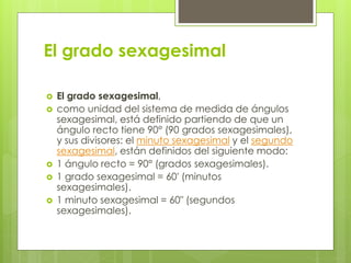 El grado sexagesimal
 El grado sexagesimal,
 como unidad del sistema de medida de ángulos
sexagesimal, está definido partiendo de que un
ángulo recto tiene 90° (90 grados sexagesimales),
y sus divisores: el minuto sexagesimal y el segundo
sexagesimal, están definidos del siguiente modo:
 1 ángulo recto = 90° (grados sexagesimales).
 1 grado sexagesimal = 60′ (minutos
sexagesimales).
 1 minuto sexagesimal = 60″ (segundos
sexagesimales).
 
