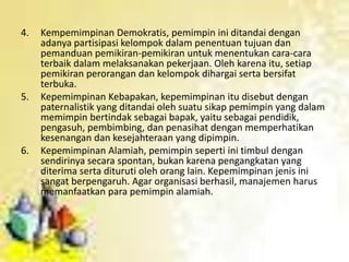 4. Kempemimpinan Demokratis, pemimpin ini ditandai dengan
adanya partisipasi kelompok dalam penentuan tujuan dan
pemanduan pemikiran-pemikiran untuk menentukan cara-cara
terbaik dalam melaksanakan pekerjaan. Oleh karena itu, setiap
pemikiran perorangan dan kelompok dihargai serta bersifat
terbuka.
5. Kepemimpinan Kebapakan, kepemimpinan itu disebut dengan
paternalistik yang ditandai oleh suatu sikap pemimpin yang dalam
memimpin bertindak sebagai bapak, yaitu sebagai pendidik,
pengasuh, pembimbing, dan penasihat dengan memperhatikan
kesenangan dan kesejahteraan yang dipimpin.
6. Kepemimpinan Alamiah, pemimpin seperti ini timbul dengan
sendirinya secara spontan, bukan karena pengangkatan yang
diterima serta dituruti oleh orang lain. Kepemimpinan jenis ini
sangat berpengaruh. Agar organisasi berhasil, manajemen harus
memanfaatkan para pemimpin alamiah.
 