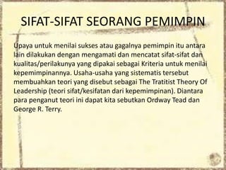 SIFAT-SIFAT SEORANG PEMIMPIN
Upaya untuk menilai sukses atau gagalnya pemimpin itu antara
lain dilakukan dengan mengamati dan mencatat sifat-sifat dan
kualitas/perilakunya yang dipakai sebagai Kriteria untuk menilai
kepemimpinannya. Usaha-usaha yang sistematis tersebut
membuahkan teori yang disebut sebagai The Tratitist Theory Of
Leadership (teori sifat/kesifatan dari kepemimpinan). Diantara
para penganut teori ini dapat kita sebutkan Ordway Tead dan
George R. Terry.
 