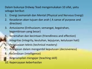 Dalam bukunya Ordway Tead mengemukakan 10 sifat, yaitu
sebagai berikut:
1. Energi Jasmaniah dan Mental (Physical and Nervous Energi)
2. Kesadaran akan tujuan dan arah ( A sanse of purpose and
direction)
3. Antusiasme (Enthusiasm; semangat, kegairahan,
kegembiraan yang besar)
4. Keramahan dan kecintaan (friendliness and effection)
5. Integritas (integrity, keutuhan, kejujuran, ketulusan hati)
6. Penguasaan teknis (technical mastery)
7. Ketegasan dalam mengambil keputusan (decisiveness)
8. Kecerdasan (intelligence)
9. Keterampilan mengajar (teaching skill)
10. Kepercayaan keberhasilan
 