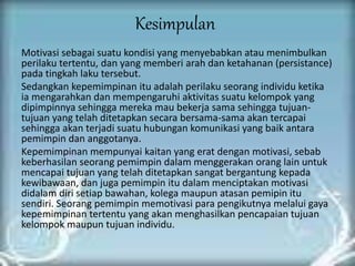 Kesimpulan
Motivasi sebagai suatu kondisi yang menyebabkan atau menimbulkan
perilaku tertentu, dan yang memberi arah dan ketahanan (persistance)
pada tingkah laku tersebut.
Sedangkan kepemimpinan itu adalah perilaku seorang individu ketika
ia mengarahkan dan mempengaruhi aktivitas suatu kelompok yang
dipimpinnya sehingga mereka mau bekerja sama sehingga tujuan-
tujuan yang telah ditetapkan secara bersama-sama akan tercapai
sehingga akan terjadi suatu hubungan komunikasi yang baik antara
pemimpin dan anggotanya.
Kepemimpinan mempunyai kaitan yang erat dengan motivasi, sebab
keberhasilan seorang pemimpin dalam menggerakan orang lain untuk
mencapai tujuan yang telah ditetapkan sangat bergantung kepada
kewibawaan, dan juga pemimpin itu dalam menciptakan motivasi
didalam diri setiap bawahan, kolega maupun atasan pemipin itu
sendiri. Seorang pemimpin memotivasi para pengikutnya melalui gaya
kepemimpinan tertentu yang akan menghasilkan pencapaian tujuan
kelompok maupun tujuan individu.
 