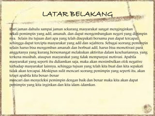 LATAR BELAKANG
Dari jaman dahulu sampai jaman sekarang masyarakat sangat menginginkan
sekali pemimpin yang adil, amanah, dan dapat mengembangkan negeri yang dipimpin
nya. Selain itu tujuan dari apa yang telah disepakati bersama pun dapat tercapai,
sehingga dapat tercipta masyarakat yang adil dan sejahtera. Sebagai seorang pemimpin
selain harus bisa mengemban amanah dan berbuat adil, harus bisa memotivasi para
anggotanya yang kurang bersemangat melakukan aktivitas dalam kesehariannya, yang
terkena musibah, ataupun masyarakat yang tidak mempunyai motivasi. Apabila
masyarakat yang seperti itu didiamkan saja, maka akan menimbulkan efek negative
terhadap masyarakat lainnya, sehingga tujuan yang telah kita buat dan kita sepakati
tidak akan tercapai. Meskipun sulit mencari seorang pemimpin yang seperti itu, akan
tetapi apabila kita benar-benar
mencari dan menyeleksi pemimpin dengan baik dan benar maka kita akan dapat
pemimpin yang kita inginkan dan kita idam-idamkan.
 