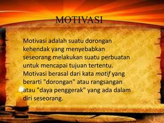 MOTIVASI
Motivasi adalah suatu dorongan
kehendak yang menyebabkan
seseorang melakukan suatu perbuatan
untuk mencapai tujuan tertentu.
Motivasi berasal dari kata motif yang
berarti "dorongan" atau rangsangan
atau "daya penggerak" yang ada dalam
diri seseorang.
 