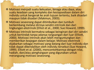  Motivasi menjadi suatu kekuatan, tenaga atau daya, atau
suatu keadaan yang kompleks dan kesiapsediaan dalam diri
individu untuk bergerak ke arah tujuan tertentu, baik disadari
maupun tidak disadari (Makmun, 2003).
 Motivasi seseorang dapat ditimbulkan dan tumbuh
berkembang melalui dirinya sendiri-intrinsik dan dari
lingkungan-ekstrinsik (Elliot et al., 2000; Sue Howard, 1999).
 Motivasi intrinsik bermakna sebagai keinginan dari diri sendiri
untuk bertindak tanpa adanya rangsangan dari luar (Elliott,
2000). Motivasi intrinsik akan lebih menguntungkan dan
memberikan keajegan dalam belajar. Motivasi ekstrinsik
dijabarkan sebagai motivasi yang datang dari luar individu dan
tidak dapat dikendalikan oleh individu tersebut (Sue Howard,
1999). Elliott et al. (2000), mencontohkannya dengan nilai,
hadiah, dan/atau penghargaan yang digunakan untuk
merangsang motivasi seseorang.
 