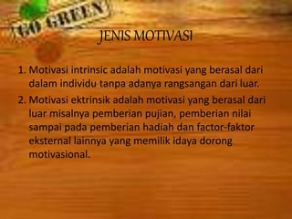 JENIS MOTIVASI
1. Motivasi intrinsic adalah motivasi yang berasal dari
dalam individu tanpa adanya rangsangan dari luar.
2. Motivasi ektrinsik adalah motivasi yang berasal dari
luar misalnya pemberian pujian, pemberian nilai
sampai pada pemberian hadiah dan factor-faktor
eksternal lainnya yang memilik idaya dorong
motivasional.
 