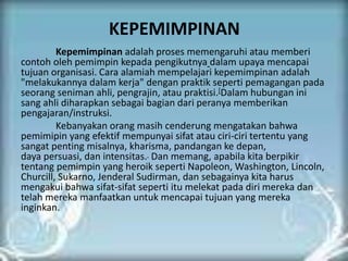 KEPEMIMPINAN
Kepemimpinan adalah proses memengaruhi atau memberi
contoh oleh pemimpin kepada pengikutnya dalam upaya mencapai
tujuan organisasi. Cara alamiah mempelajari kepemimpinan adalah
"melakukannya dalam kerja" dengan praktik seperti pemagangan pada
seorang seniman ahli, pengrajin, atau praktisi.[Dalam hubungan ini
sang ahli diharapkan sebagai bagian dari peranya memberikan
pengajaran/instruksi.
Kebanyakan orang masih cenderung mengatakan bahwa
pemimipin yang efektif mempunyai sifat atau ciri-ciri tertentu yang
sangat penting misalnya, kharisma, pandangan ke depan,
daya persuasi, dan intensitas. Dan memang, apabila kita berpikir
tentang pemimpin yang heroik seperti Napoleon, Washington, Lincoln,
Churcill, Sukarno, Jenderal Sudirman, dan sebagainya kita harus
mengakui bahwa sifat-sifat seperti itu melekat pada diri mereka dan
telah mereka manfaatkan untuk mencapai tujuan yang mereka
inginkan.
 