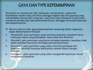 GAYA DAN TYPE KEPEMIMPINAN
Pemimpin itu mempunyai sifat, kebiasaan, temperamen, watak dan
kepribadian sendiri yang unik khas sehingga tingkah laku dan gayanya yang
membedakan dirinya dari orang lain. Gaya atau style hidupnya ini pasti akan
mewarnai perilaku dan tipe kepemimpinannya. Sehingga munculah beberapa
tipe kepemimpinan.
 Menurut Rensis Liker, gaya kepemimpinan seseorang dalam organisasi
dapat dikelompokan menjadi:
1. Eksploitatif, yaitu pemimpin yang memeras bawahan, bawahan harus
mencapai tujuan yang ditetapkan, kalau tidak bisa dihukum.
2. Otoritatif, yaitu pemimpin yang keras terhadap bawahan, bawahan tidak
boleh memberi komentar terhadap perintah pemimpin.
3. Konsultatif, yaitu pemimpin yang selalu meminta pendapat dari
bawahan, perintah biasanya dikeluarkan setelah diskusi dengan
bawahan.
4. Partisipatif, yaitu pemimpin yang selalu mengambil keputusan sesuai
kesepakatan bawahan.
 