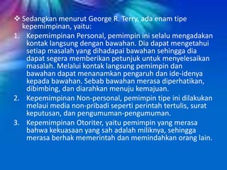 Sedangkan menurut George R. Terry, ada enam tipe
kepemimpinan, yaitu:
1. Kepemimpinan Personal, pemimpin ini selalu mengadakan
kontak langsung dengan bawahan. Dia dapat mengetahui
setiap masalah yang dihadapai bawahan sehingga dia
dapat segera memberikan petunjuk untuk menyelesaikan
masalah. Melalui kontak langsung pemimpin dan
bawahan dapat menanamkan pengaruh dan ide-idenya
kepada bawahan. Sebab bawahan merasa diperhatikan,
dibimbing, dan diarahkan menuju kemajuan.
2. Kepemimpinan Non-personal, pemimpin tipe ini dilakukan
melaui media non-pribadi seperti perintah tertulis, surat
keputusan, dan pengumuman-pengumuman.
3. Kepemimpinan Otoriter, yaitu pemimpin yang merasa
bahwa kekuasaan yang sah adalah miliknya, sehingga
merasa berhak memerintah dan memindahkan orang lain.
 