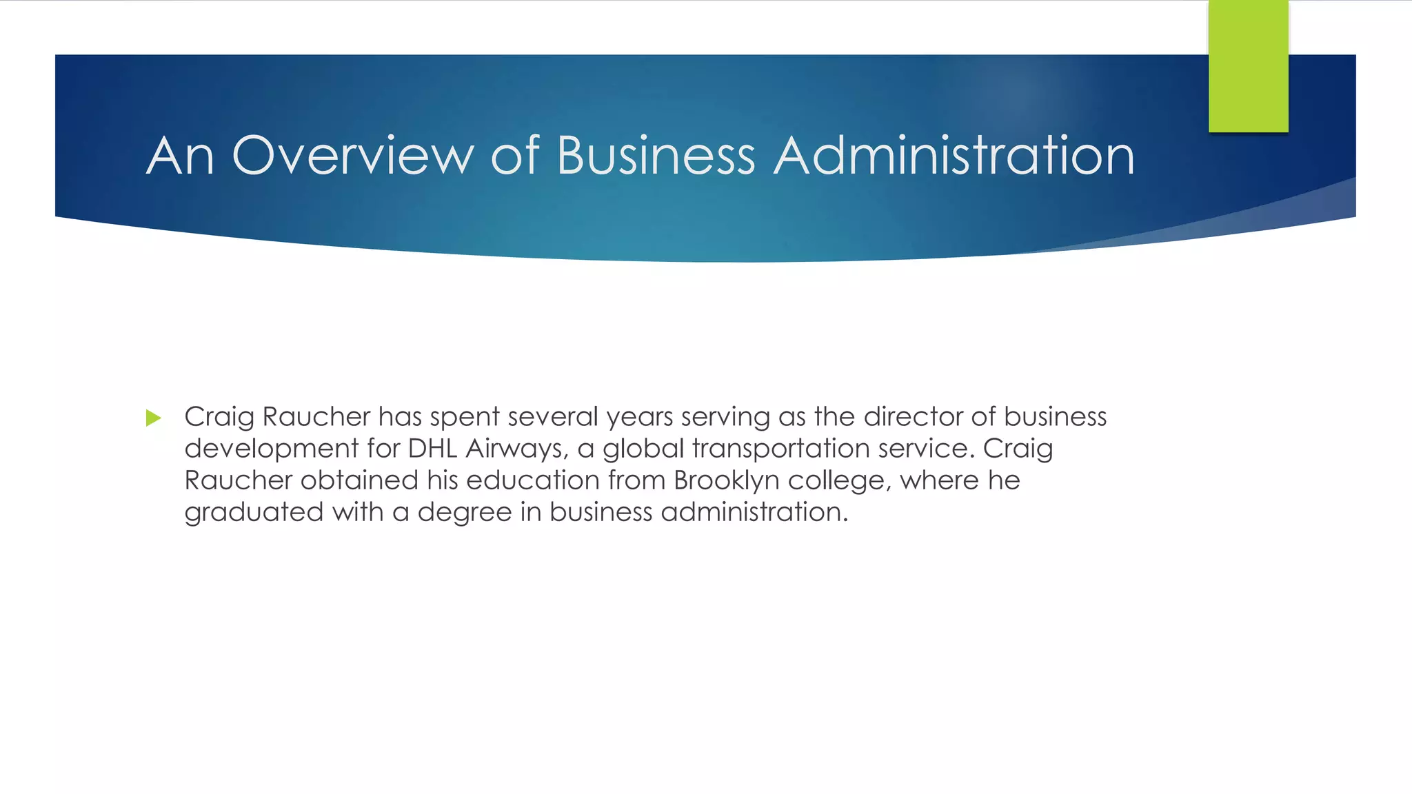 An Overview of Business Administration
Craig Raucher has spent several years serving as the director of business
development for DHL Airways, a global transportation service. Craig
Raucher obtained his education from Brooklyn college, where he
graduated with a degree in business administration.