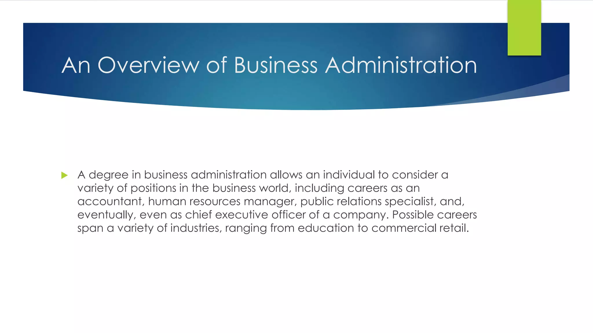 An Overview of Business Administration
A degree in business administration allows an individual to consider a
variety of positions in the business world, including careers as an
accountant, human resources manager, public relations specialist, and,
eventually, even as chief executive officer of a company. Possible careers
span a variety of industries, ranging from education to commercial retail.
