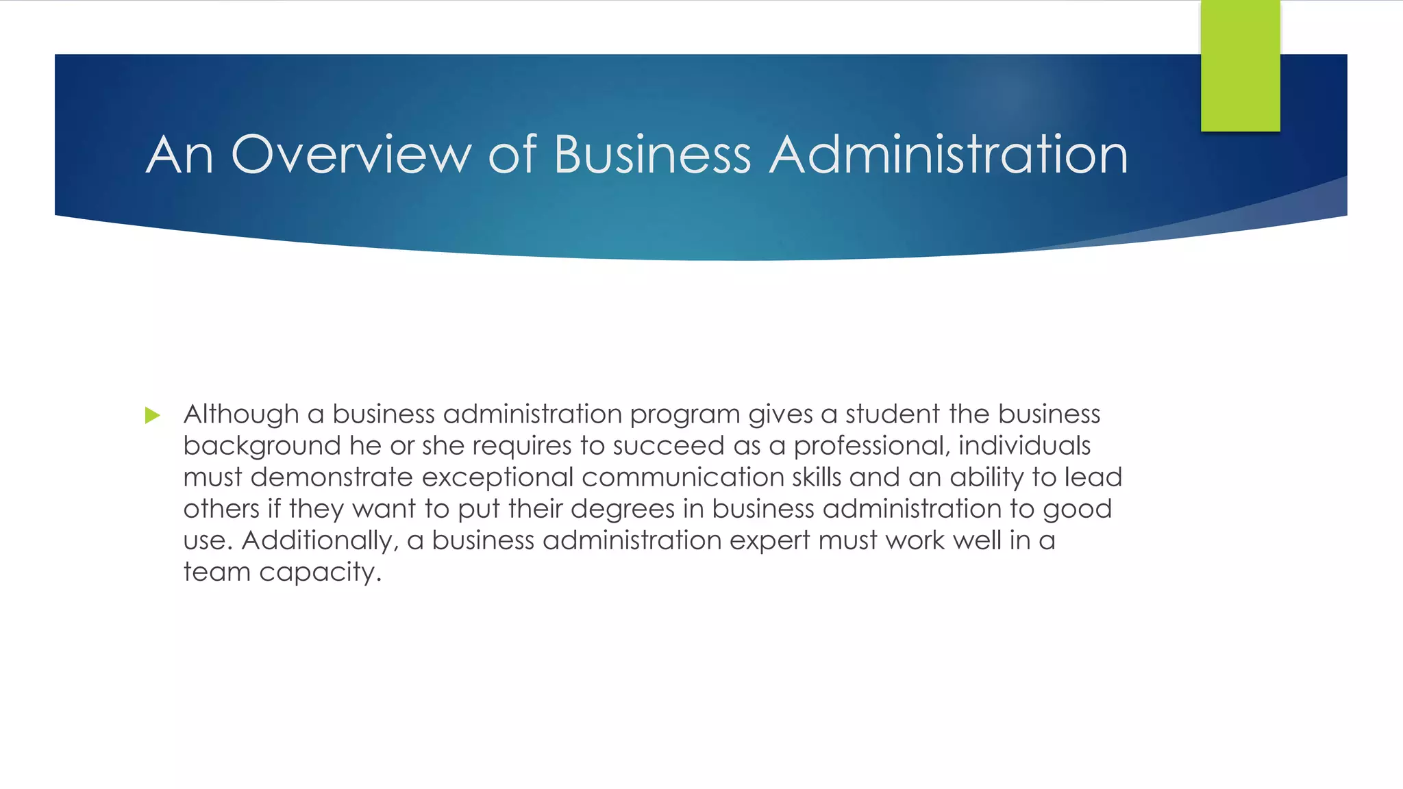 An Overview of Business Administration
Although a business administration program gives a student the business
background he or she requires to succeed as a professional, individuals
must demonstrate exceptional communication skills and an ability to lead
others if they want to put their degrees in business administration to good
use. Additionally, a business administration expert must work well in a
team capacity.