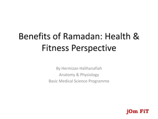 Benefits of Ramadan: Health &
Fitness Perspective
By Hermizan Halihanafiah
Anatomy & Physiology
Basic Medical Science Programme
jOm FiT
 