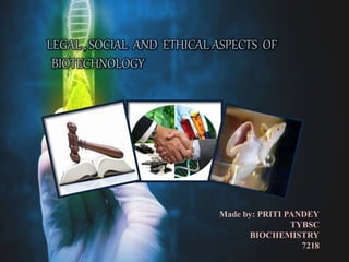LEGAL , SOCIAL AND ETHICAL ASPECTS OF
BIOTECHNOLOGY
Made by: PRITI PANDEY
TYBSC
BIOCHEMISTRY
7218
 