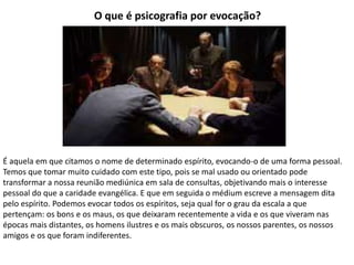 O que é psicografia por evocação?
É aquela em que citamos o nome de determinado espírito, evocando-o de uma forma pessoal.
Temos que tomar muito cuidado com este tipo, pois se mal usado ou orientado pode
transformar a nossa reunião mediúnica em sala de consultas, objetivando mais o interesse
pessoal do que a caridade evangélica. E que em seguida o médium escreve a mensagem dita
pelo espírito. Podemos evocar todos os espíritos, seja qual for o grau da escala a que
pertençam: os bons e os maus, os que deixaram recentemente a vida e os que viveram nas
épocas mais distantes, os homens ilustres e os mais obscuros, os nossos parentes, os nossos
amigos e os que foram indiferentes.
 