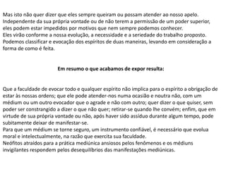 Mas isto não quer dizer que eles sempre queiram ou possam atender ao nosso apelo.
Independente da sua própria vontade ou de não terem a permissão de um poder superior,
eles podem estar impedidos por motivos que nem sempre podemos conhecer.
Eles virão conforme a nossa evolução, a necessidade e a seriedade do trabalho proposto.
Podemos classificar e evocação dos espíritos de duas maneiras, levando em consideração a
forma de como é feita.
Em resumo o que acabamos de expor resulta:
Que a faculdade de evocar todo e qualquer espírito não implica para o espírito a obrigação de
estar às nossas ordens; que ele pode atender-nos numa ocasião e noutra não, com um
médium ou um outro evocador que o agrade e não com outro; quer dizer o que quiser, sem
poder ser constrangido a dizer o que não quer; retirar-se quando lhe convém; enfim, que em
virtude de sua própria vontade ou não, após haver sido assíduo durante algum tempo, pode
subitamente deixar de manifestar-se.
Para que um médium se torne seguro, um instrumento confiável, é necessário que evolua
moral e intelectualmente, na razão que exercita sua faculdade.
Neófitos atraídos para a prática mediúnica ansiosos pelos fenômenos e os médiuns
invigilantes respondem pelos desequilíbrios das manifestações mediúnicas.
 