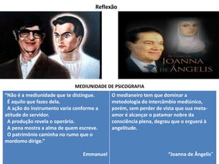 Reflexão
MEDIUNIDADE DE PSICOGRAFIA
“Não é a mediunidade que te distingue.
É aquilo que fazes dela.
A ação do instrumento varia conforme a
atitude do servidor.
A produção revela o operário.
A pena mostra a alma de quem escreve.
O patrimônio caminha no rumo que o
mordomo dirige.”
Emmanuel
O medianeiro tem que dominar a
metodologia do intercâmbio mediúnico,
porém, sem perder de vista que sua meta-
amor é alcançar o patamar nobre da
consciência plena, degrau que o erguerá à
angelitude.
“Joanna de Ângelis”
 