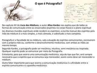 No capítulo XV do Livro dos Médiuns, o autor Allan Kardec nos explica que de todas as
formas de comunicação entre os encarnados (espíritos no corpo físico) e o plano espiritual
(os diversos mundos espirituais onde residem os espíritos), a escrita manual dos espíritos pela
mão do médium é a mais simples, a mais cômoda, e sobretudo a mais completa.
Psicografia é a faculdade de os médiuns, sob a atuação de espíritos comunicantes, escreverem
com a própria mão ou, conforme o desenvolvimento mediúnico, com ambas as mãos ao
mesmo tempo.
Segundo Kardec, a psicografia pode ser mecânica, intuitiva, semi-mecânica ou inspirada.
Qualquer espírito pode se comunicar por meio da Psicografia.
Entretanto, para que ocorra uma comunicação mediúnica, seja do tipo que for; será sempre
necessário que o espírito que se comunica seja merecedor; assim como deve ser merecedor o
médium.
Outro fator importante para que ocorra a comunicação mediúnica é a afinidade entre o
espírito comunicante e o aparelho mediúnico.
O que é Psicografia?
 