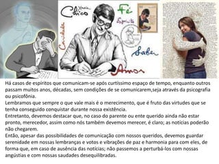 Há casos de espíritos que comunicam-se após curtíssimo espaço de tempo, enquanto outros
passam muitos anos, décadas, sem condições de se comunicarem,seja através da psicografia
ou psicofônia.
Lembramos que sempre o que vale mais é o merecimento, que é fruto das virtudes que se
tenha conseguido conquistar durante nossa existência.
Entretanto, devemos destacar que, no caso do parente ou ente querido ainda não estar
pronto, merecedor, assim como nós também devemos merecer, é claro; as notícias poderão
não chegarem.
Então, apesar das possibilidades de comunicação com nossos queridos, devemos guardar
serenidade em nossas lembranças e votos e vibrações de paz e harmonia para com eles, de
forma que, em caso de ausência das notícias; não passemos a perturbá-los com nossas
angústias e com nossas saudades desequilibradas.
 