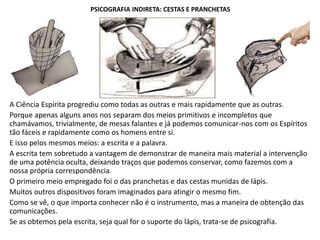 PSICOGRAFIA INDIRETA: CESTAS E PRANCHETAS
A Ciência Espírita progrediu como todas as outras e mais rapidamente que as outras.
Porque apenas alguns anos nos separam dos meios primitivos e incompletos que
chamávamos, trivialmente, de mesas falantes e já podemos comunicar-nos com os Espíritos
tão fáceis e rapidamente como os homens entre si.
E isso pelos mesmos meios: a escrita e a palavra.
A escrita tem sobretudo a vantagem de demonstrar de maneira mais material a intervenção
de uma potência oculta, deixando traços que podemos conservar, como fazemos com a
nossa própria correspondência.
O primeiro meio empregado foi o das pranchetas e das cestas munidas de lápis.
Muitos outros dispositivos foram imaginados para atingir o mesmo fim.
Como se vê, o que importa conhecer não é o instrumento, mas a maneira de obtenção das
comunicações.
Se as obtemos pela escrita, seja qual for o suporte do lápis, trata-se de psicografia.
 