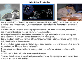 Mecânico: A máquina
Raro (de cada 100 = 02) Caso raro entre os médiuns psicógrafos (2%), os médiuns mecânicos,
a exemplo dos outros dois tipos, não abandonam o corpo físico no momento de escrever as
mensagens.
O espírito desencarnado atua sobre gânglios nervosos à altura do omoplata e, dessa forma,
age diretamente sobre a mão do médium, impulsionando-a.
Esse impulso independe da vontade do médium, ou seja, enquanto o espírito tem alguma
coisa a escrever, movimenta a mão do médium sem interrupção.
Certos médiuns mecânicos chegam a trabalhar com ambas as mãos ao mesmo tempo e sob a
ação simultânea de duas entidades.
E em condições excepcionais, o médium ainda pode palestrar com os presentes sobre assunto
completamente diferente do que psicografa.
Nesse caso, o espírito comunicante consegue escrever na forma que era peculiar na vida
física.
O médium mecânico não sabe o que sua mão escreve.
Somente depois, ao ler, é que ele vai tomar conhecimento da mensagem. A escrita mecânica
costuma ser célere, muito rápida.
 
