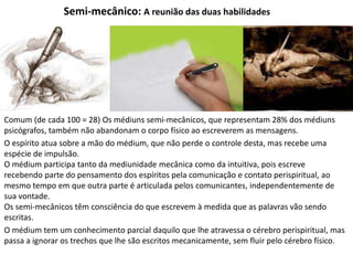 Semi-mecânico: A reunião das duas habilidades
Comum (de cada 100 = 28) Os médiuns semi-mecânicos, que representam 28% dos médiuns
psicógrafos, também não abandonam o corpo físico ao escreverem as mensagens.
O espírito atua sobre a mão do médium, que não perde o controle desta, mas recebe uma
espécie de impulsão.
O médium participa tanto da mediunidade mecânica como da intuitiva, pois escreve
recebendo parte do pensamento dos espíritos pela comunicação e contato perispiritual, ao
mesmo tempo em que outra parte é articulada pelos comunicantes, independentemente de
sua vontade.
Os semi-mecânicos têm consciência do que escrevem à medida que as palavras vão sendo
escritas.
O médium tem um conhecimento parcial daquilo que lhe atravessa o cérebro perispiritual, mas
passa a ignorar os trechos que lhe são escritos mecanicamente, sem fluir pelo cérebro físico.
 