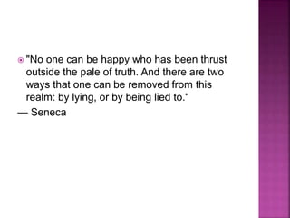  "No one can be happy who has been thrust
outside the pale of truth. And there are two
ways that one can be removed from this
realm: by lying, or by being lied to.“
— Seneca
 