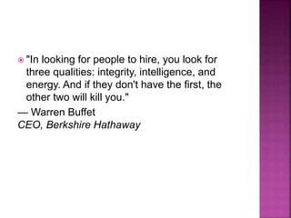  "In looking for people to hire, you look for
three qualities: integrity, intelligence, and
energy. And if they don't have the first, the
other two will kill you."
— Warren Buffet
CEO, Berkshire Hathaway
 