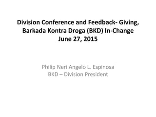 Division Conference and Feedback- Giving,
Barkada Kontra Droga (BKD) In-Change
June 27, 2015
Philip Neri Angelo L. Espinosa
BKD – Division President
 